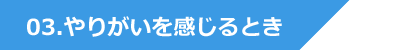 03.やりがいを感じるとき